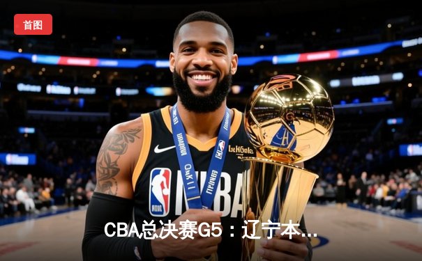 CBA总决赛G5：辽宁本钢加时险胜广东宏远，成功卫冕总冠军